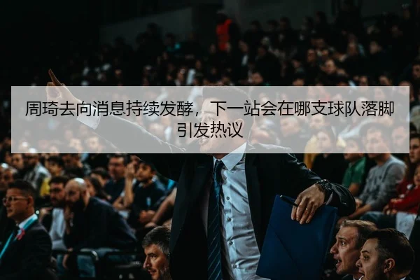 周琦去向消息持续发酵，下一站会在哪支球队落脚引发热议